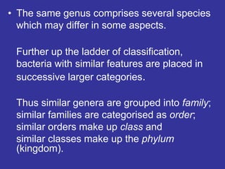 • The same genus comprises several species
which may differ in some aspects.
Further up the ladder of classification,
bacteria with similar features are placed in
successive larger categories.
Thus similar genera are grouped into family;
similar families are categorised as order;
similar orders make up class and
similar classes make up the phylum
(kingdom).
 