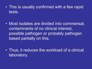 • This is usually confirmed with a few rapid
tests.
• Most isolates are divided into commensal,
contaminants of no clinical interest,
possible pathogen or probably pathogen
based partially on this.
• Thus, it reduces the workload of a clinical
laboratory.
 