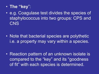 • The “key”:
• e.g. Coagulase test divides the species of
staphylococcus into two groups: CPS and
CNS
• Note that bacterial species are polythetic
i.e. a property may vary within a species.
• Reaction pattern of an unknown isolate is
compared to the “key” and its “goodness
of fit” with each species is determined.
 