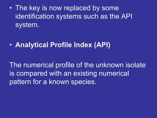 • The key is now replaced by some
identification systems such as the API
system.
• Analytical Profile Index (API)
The numerical profile of the unknown isolate
is compared with an existing numerical
pattern for a known species.
 