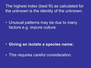 The highest index (best fit) as calculated for
the unknown is the identity of the unknown.
• Unusual patterns may be due to many
factors e.g. impure culture.
• Giving an isolate a species name:
• This requires careful consideration.
 