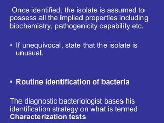 Once identified, the isolate is assumed to
possess all the implied properties including
biochemistry, pathogenicity capability etc.
• If unequivocal, state that the isolate is
unusual.
• Routine identification of bacteria
The diagnostic bacteriologist bases his
identification strategy on what is termed
Characterization tests
 