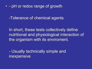 • - pH or redox range of growth
-Tolerance of chemical agents
In short, these tests collectively define
nutritional and physiological interaction of
the organism with its enviroment.
- Usually technically simple and
inexpensive
 