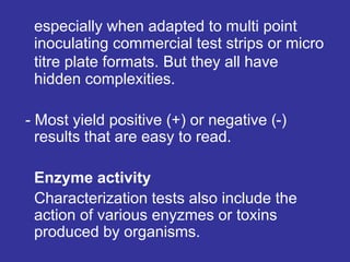 especially when adapted to multi point
inoculating commercial test strips or micro
titre plate formats. But they all have
hidden complexities.
- Most yield positive (+) or negative (-)
results that are easy to read.
Enzyme activity
Characterization tests also include the
action of various enyzmes or toxins
produced by organisms.
 