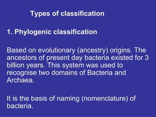 Types of classification
1. Phylogenic classification
Based on evolutionary (ancestry) origins. The
ancestors of present day bacteria existed for 3
billion years. This system was used to
recognise two domains of Bacteria and
Archaea.
It is the basis of naming (nomenclature) of
bacteria.
 