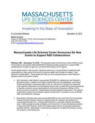   1
 
For Immediate Release: December 16, 2015
Media Contact:
Angus G. McQuilken, VP for Communications & Marketing
Cell: (617) 921-7749
Email: amcquilken@masslifesciences.com
Massachusetts Life Sciences Center Announces Six New
Grants to Support R&D Collaborations
Waltham, MA – December 16, 2015 - The Massachusetts Life Sciences Center (MLSC) today
announced six new grants totaling $930,000 to Massachusetts companies to support R&D
collaborations through the agency’s Universal Partnerships (UP) Program.
“As the global leader in life sciences, Massachusetts has a unique ability to collaborate with
organizations in other parts of the world to improve health care through innovation,” said
Governor Charlie Baker. “These grants will help our local companies grow, while helping to
address medical and patient needs.”
 Akili Interactive Labs (Boston) was granted $190,000 for collaboration with Starlab in
Barcelona Spain, a leader in the field of mobile EEG and neurofeedback, and whose
Enobio technology is considered state of the art. Akili aims to combine its Interactive
Labs cognitive assessment and therapeutic device with a mobile EEG recording headset
to develop a product using neural signals to both predict therapeutic efficacy of the
device and drive a real-time, mobile-based neurobio feedback intervention. The product
is planned to assess and remediate cognitive dysfunction in conditions such as ADHD,
ASD, and Alzheimer’s disease.
 DetectoGen (Westborough) was granted $200,000 for their work with the Universidade
Federal de Minas Gerais in Brazil, a leading Center for research and treatment of
visceral leishmaniasis (VL). Visceral leishmaniasis is a parasitic infection that affects
over 1 million people annually worldwide, and is common in many developing countries
in Asia and South America, where US military personnel are increasingly exposed to
possible infection. DetectoGen is developing a diagnostic to detect the disease using a
non invasive, urine-based test.
 