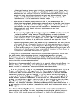   2
 LX Medical (Westwood) was granted $70,000 for collaboration with BC Cancer Agency
Research Center in Vancouver, Canada. LX Medical is developing a probe device that
will enable real time biopsy of lung tissue. This device will increase accuracy of biopsy
sampling by using optical coherence tomography and with autofluoresence, thereby
enabling earlier detection and treatment especially in early stage lung cancer. The
collaboration will focus on biopsy testing in animal models.
 Agile Devices (Cambridge) was granted $100,000 for their work with Agile MV, a
company that specializes in catheter-based products in Montreal, Canada. Agile Devices
is developing actively steerable microcatheters designed in a suite of sizes to address
both peripheral vascular and neurovascular interventions. The new device will reduce
the access time to small vessels to improve patient outcomes and lower
hospital/physician costs.
 Akrivis Technologies (Salem & Cambridge) was granted $174,705 for collaboration with
CEA-Leti in Grenoble France, a leader in nanotechnologies and their applications.
Akrivis is developing a sensitive and rapid Point-of-Care diagnostic to detect a range of
cardiac markers indicative of Acute Myocardial Infarction (AMI) and of Acute Coronary
Syndrome (ACS). The test can be used both in ambulances and physicians’ offices.
 Revolution Biosciences (Boston) was granted $195,000 for their work with Merck Serono
in Darmstadt, Germany. Revolution Biosciences is developing a new class of anticancer
drugs that target SPRK and thereby the process of splicing messenger RNA specifically
to inhibit certain growth factors known to enhance vascularization and tumor growth. The
collaboration will allow Revolution to use advanced tools developed by Merck Serono to
understand the mechanism and validate their approach.
“These grants will allow Massachusetts companies to partner with organizations from all over
the world to solve R&D challenges and deliver innovative new treatments and health
technologies,” said Travis McCready, President & CEO of the Massachusetts Life Sciences
Center. “I congratulate all the companies that are receiving these awards and look forward to
seeing the results of these new collaborations.”
Felicitex, a previously awarded UP grant recipient for its research collaboration with Selvita from
Krakow, Poland, has been working on the development of its lead series of small molecule
kinase inhibitors for the treatment of highly resistant and aggressive cancers.
“The MLSC UP grant has allowed us to accelerate the progression of the lead series through a
focused medicinal chemistry SAR expansion, in vitro pharmacology evaluation towards the
identification of the clinical lead candidate, as well as synthesis scale up. Felicitex initiated a
mouse xenograft study in Poland in December 2015 and is planning to conduct additional in
vivo xenograft studies in the beginning of 2016 in different tumor types such as lung (including
EGFR mutants), pancreatic, and prostate. In vivo validation and demonstration of efficacy is
critically important for the success of this program and we are grateful for the financial support
from MLSC for achievement of this milestone,” said Maria Vilenchik, CEO & Founder of
Felicitex. “We are hoping to move our potentially breakthrough clinical lead compound into IND-
enabling studies in 2016, and meeting this aggressive timeline would not be possible without the
MLSC support.”
“The Universal Partnerships Program is a fantastic initiative which facilitates collaborations
which otherwise may not have happened”, said Pawel Przewiezlikowski, the CEO of Poland-
based Selvita, which recently announced that they will be locating their US operations in
 