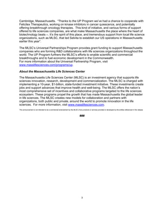   3
Cambridge, Massachusetts. “Thanks to the UP Program we’ve had a chance to cooperate with
Felicitex Therapeutics, working on kinase inhibitors in cancer quiescence, and potentially
offering breakthrough oncology therapies. This kind of initiative, and various forms of support
offered to life sciences companies, are what make Massachusetts the place where the heart of
biotechnology beats –. It’s the spirit of this place, and tremendous support from local life science
organizations, such as MLSC, that led Selvita to establish our US operations in Massachusetts
earlier this year”.
The MLSC’s Universal Partnerships Program provides grant funding to support Massachusetts
companies who are forming R&D collaborations with life sciences organizations throughout the
world. The UP Program furthers the MLSC’s efforts to enable scientific and commercial
breakthroughs and to fuel economic development in the Commonwealth.
For more information about the Universal Partnership Program, visit
www.masslifesciences.com/programs/up.
About the Massachusetts Life Sciences Center
The Massachusetts Life Sciences Center (MLSC) is an investment agency that supports life
sciences innovation, research, development and commercialization. The MLSC is charged with
implementing a 10-year, $1-billion, state-funded investment initiative. These investments create
jobs and support advances that improve health and well-being. The MLSC offers the nation’s
most comprehensive set of incentives and collaborative programs targeted to the life sciences
ecosystem. These programs propel the growth that has made Massachusetts the global leader
in life sciences. The MLSC creates new models for collaboration and partners with
organizations, both public and private, around the world to promote innovation in the life
sciences. For more information, visit www.masslifesciences.com.
This announcement is not intended to be a commercial endorsement by the MLSC of any products or services provided or developed by the entities referenced in this release.
###
 