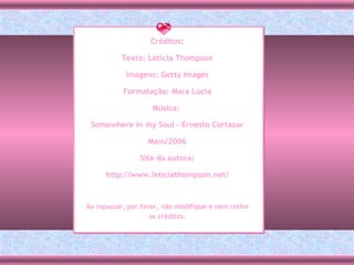 Créditos: Texto: Letícia Thompson Imagens: Getty Images Formatação: Mara Lúcia Música:  Somewhere in my Soul - Ernesto Cortazar Maio/2006 Site da autora: http://www.leticiathompson.net/ Ao repassar, por favor, não modifique e nem retire os créditos. 