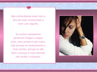 Não confundamos amar com o fato de estar acostumado a viver com alguém. Se muitos casamentos perduram longos e longos anos, nem sempre é por amor, mas porque se acostumaram a viver juntos, porque se dão bem e porque é mais cômodo não mudar a situação. 