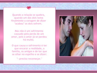 Quando a relação se quebra, quando um dos dois toma finalmente a coragem de dizer "acabou" os dois sofrem.  Mas não é um sofrimento causado pela perda de um amor, pois o amor já se perdeu há muito.  O que causa o sofrimento é ter que encarar a realidade, a família, os amigos e de ter que se olhar no espelho e se dizer: "- preciso recomeçar."  