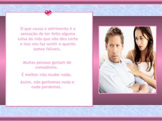 O que causa o sofrimento é a sensação de ter feito alguma coisa da vida que não deu certo e isso nos faz sentir o quanto somos falíveis.  Muitas pessoas gostam de comodismo.  É melhor não mudar nada.  Assim, não ganhamos nada e nada perdemos.  
