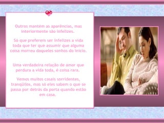 Outros mantém as aparências, mas interiormente são infelizes.  Só que preferem ser infelizes a vida toda que ter que assumir que alguma coisa morreu daqueles sonhos do início.  Uma verdadeira relação de amor que perdura a vida toda, é coisa rara.  Vemos muitos casais sorridentes, tranqüilos, mas só eles sabem o que se passa por detrás da porta quando estão em casa.  