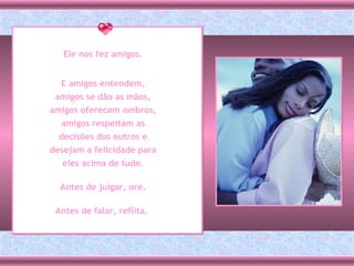 Ele nos fez amigos. E amigos entendem, amigos se dão as mãos, amigos oferecem ombros, amigos respeitam as decisões dos outros e desejam a felicidade para eles acima de tudo. Antes de julgar, ore. Antes de falar, reflita.   