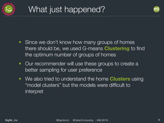 BigML, Inc X· @bigmlcom · @QatarComputing · #MLSD18 ·
What just happened?
• Since we don’t know how many groups of homes
there should be, we used G-means Clustering to ﬁnd
the optimum number of groups of homes
• Our recommender will use these groups to create a
better sampling for user preference
• We also tried to understand the home Clusters using
“model clusters” but the models were difﬁcult to
interpret
 
