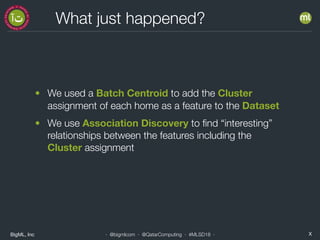 BigML, Inc X· @bigmlcom · @QatarComputing · #MLSD18 ·
What just happened?
• We used a Batch Centroid to add the Cluster
assignment of each home as a feature to the Dataset
• We use Association Discovery to ﬁnd “interesting”
relationships between the features including the
Cluster assignment
 