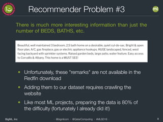 BigML, Inc X· @bigmlcom · @QatarComputing · #MLSD18 ·
Recommender Problem #3
There is much more interesting information than just the
number of BEDS, BATHS, etc.
• Unfortunately, these "remarks" are not available in the
Redﬁn download
• Adding them to our dataset requires crawling the
website
• Like most ML projects, preparing the data is 80% of
the difﬁculty (fortunately I already did it!)
 