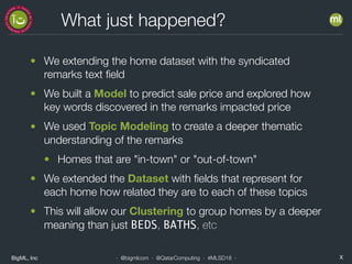 BigML, Inc X· @bigmlcom · @QatarComputing · #MLSD18 ·
What just happened?
• We extending the home dataset with the syndicated
remarks text ﬁeld
• We built a Model to predict sale price and explored how
key words discovered in the remarks impacted price
• We used Topic Modeling to create a deeper thematic
understanding of the remarks
• Homes that are "in-town" or "out-of-town"
• We extended the Dataset with ﬁelds that represent for
each home how related they are to each of these topics
• This will allow our Clustering to group homes by a deeper
meaning than just BEDS, BATHS, etc
 