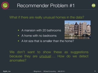 BigML, Inc X· @bigmlcom · @QatarComputing · #MLSD18 ·
Recommender Problem #1
What if there are really unusual homes in the data?
• A mansion with 20 bathrooms
• A home with no bedrooms
• A lot size that is smaller than the home?
We don’t want to show these as suggestions
because they are unusual…. How do we detect
anomalies?
 