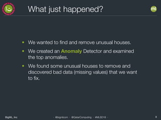 BigML, Inc X· @bigmlcom · @QatarComputing · #MLSD18 ·
What just happened?
• We wanted to ﬁnd and remove unusual houses.
• We created an Anomaly Detector and examined
the top anomalies.
• We found some unusual houses to remove and
discovered bad data (missing values) that we want
to ﬁx.
 