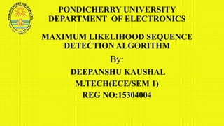 PONDICHERRY UNIVERSITY
DEPARTMENT OF ELECTRONICS
MAXIMUM LIKELIHOOD SEQUENCE
DETECTION ALGORITHM
By:
DEEPANSHU KAUSHAL
M.TECH(ECE/SEM 1)
REG NO:15304004
 