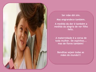 Ser mãe dói sim. Mas engrandece também.  A medida da dor é também a medida da alegria de ver filho feliz.   A maternidade é a coroa de toda mulher. De espinhos... mas de flores também!   Benditas sejam todas as mães do mundo!!! 