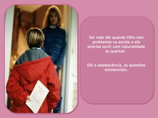 Ser mãe dói quando filho tem problemas na escola e ela precisa ouvir com naturalidade as queixas.  Dói a adolescência, as questões existenciais. 