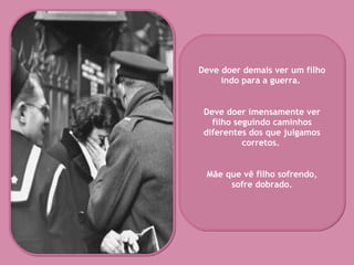 Deve doer demais ver um filho indo para a guerra.  Deve doer imensamente ver filho seguindo caminhos diferentes dos que julgamos corretos.  Mãe que vê filho sofrendo, sofre dobrado. 