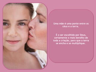 Uma mãe é uma ponte entre os céus e a terra.  É o ser escolhido por Deus, certamente o mais bendito de toda a criação, para que a terra se encha e se multiplique.   