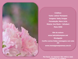 Créditos: Texto: Letícia Thompson Imagens: Getty Images Formatação: Mara Lúcia Música: Ave Maria – Schubert Maio/2006 Site da autora: www.leticiathompson.net Divulgação Confira outras lindas mensagens com esta em www.mensagensepoemas.com.br Por favor, ao repassar não retire e nem modifique os créditos. 