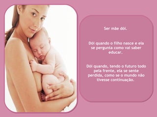 Ser mãe dói.  Dói quando o filho nasce e ela se pergunta como vai saber educar.  Dói quando, tendo o futuro todo pela frente, ela se sente perdida, como se o mundo não tivesse continuação.   