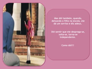 Mas dói também, quando, deixando o filho na escola, ele dá um sorriso e diz adeus.  Dói sentir que ele desprega-se, solta-se, torna-se independente.  Como dói!!!   