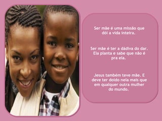 Ser mãe é uma missão que dói a vida inteira.   Ser mãe é ter a dádiva do dar. Ela planta e sabe que não é pra ela.   Jesus também teve mãe. E deve ter doído nela mais que em qualquer outra mulher do mundo.   