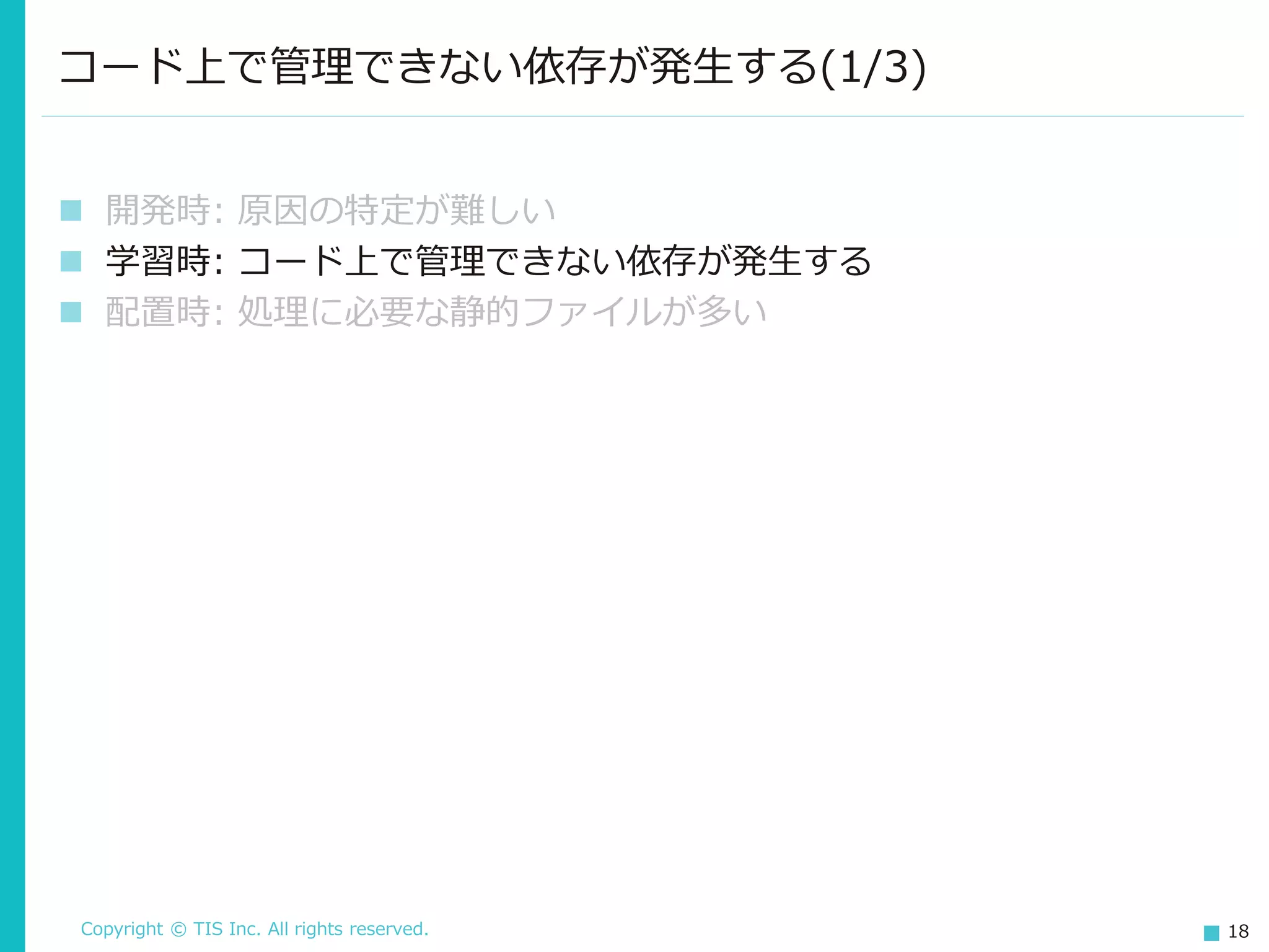 Copyright © TIS Inc. All rights reserved. 18
コード上で管理できない依存が発生する(1/3)
◼ 開発時: 原因の特定が難しい
◼ 学習時: コード上で管理できない依存が発生する
◼ 配置時: 処理に必要な静的ファイルが多い
 