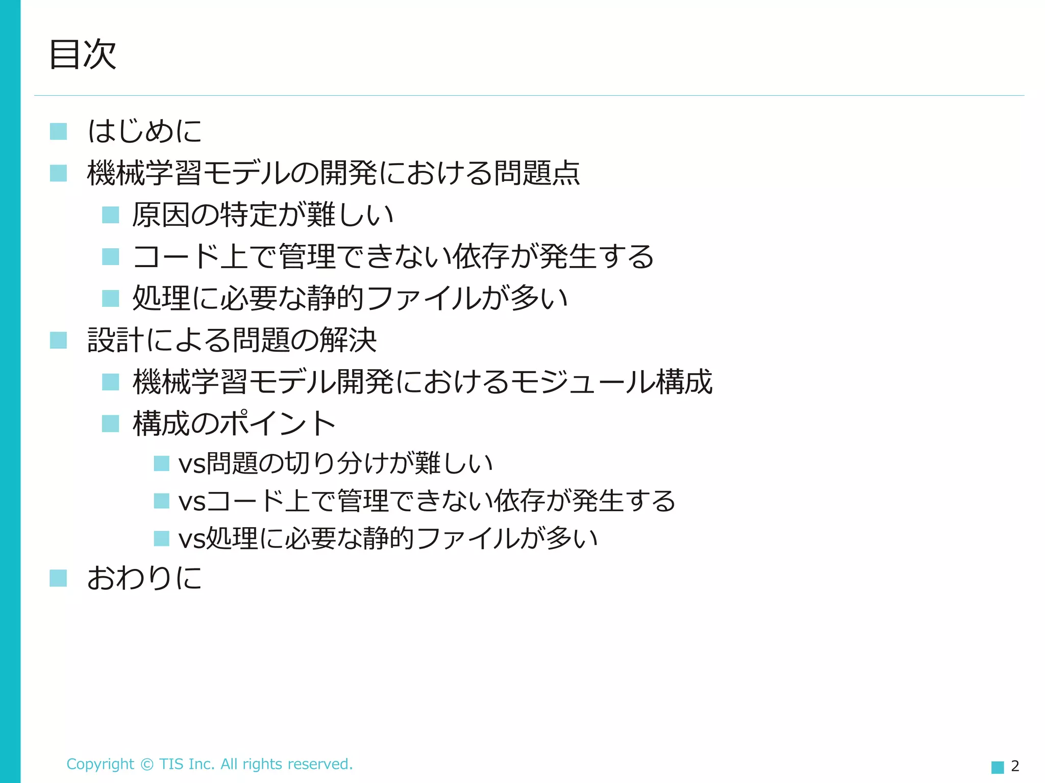 Copyright © TIS Inc. All rights reserved. 2
◼ はじめに
◼ 機械学習モデルの開発における問題点
◼ 原因の特定が難しい
◼ コード上で管理できない依存が発生する
◼ 処理に必要な静的ファイルが多い
◼ 設計による問題の解決
◼ 機械学習モデル開発におけるモジュール構成
◼ 構成のポイント
◼ vs問題の切り分けが難しい
◼ vsコード上で管理できない依存が発生する
◼ vs処理に必要な静的ファイルが多い
◼ おわりに
目次
 