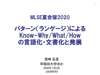 1
MLSE夏合宿2020
パターン（ランゲージ）による
Know-Why/What/How
の言語化・文書化と発展
鷲崎 弘宜
早稲田大学ほか
2020年 7月3日
v20200703
 