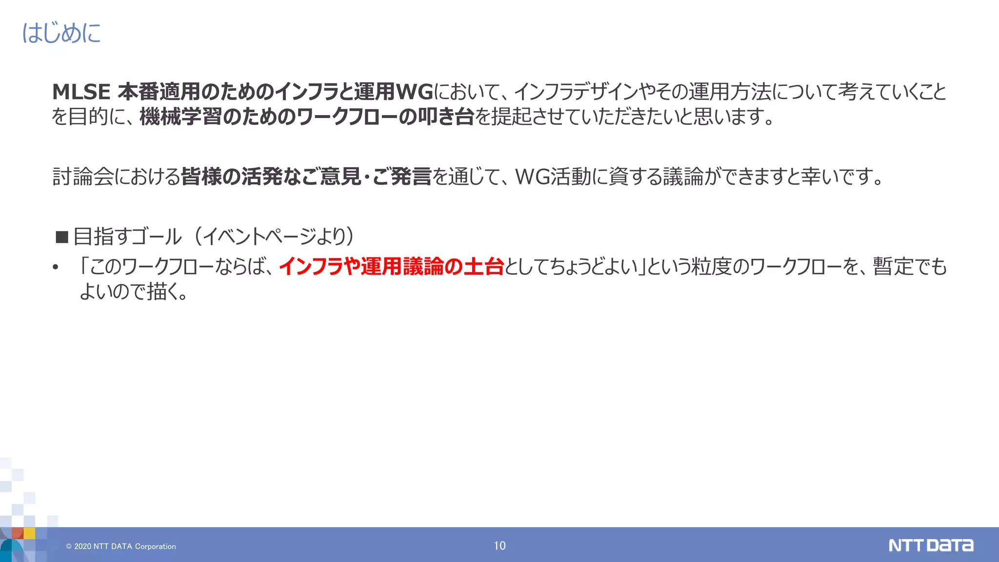 © 2020 NTT DATA Corporation 10
はじめに
MLSE 本番適用のためのインフラと運用WGにおいて、インフラデザインやその運用方法について考えていくこと
を目的に、機械学習のためのワークフローの叩き台を提起させていただきたいと思います。
討論会における皆様の活発なご意見・ご発言を通じて、WG活動に資する議論ができますと幸いです。
■目指すゴール（イベントページより）
• 「このワークフローならば、インフラや運用議論の土台としてちょうどよい」という粒度のワークフローを、暫定でも
よいので描く。
 