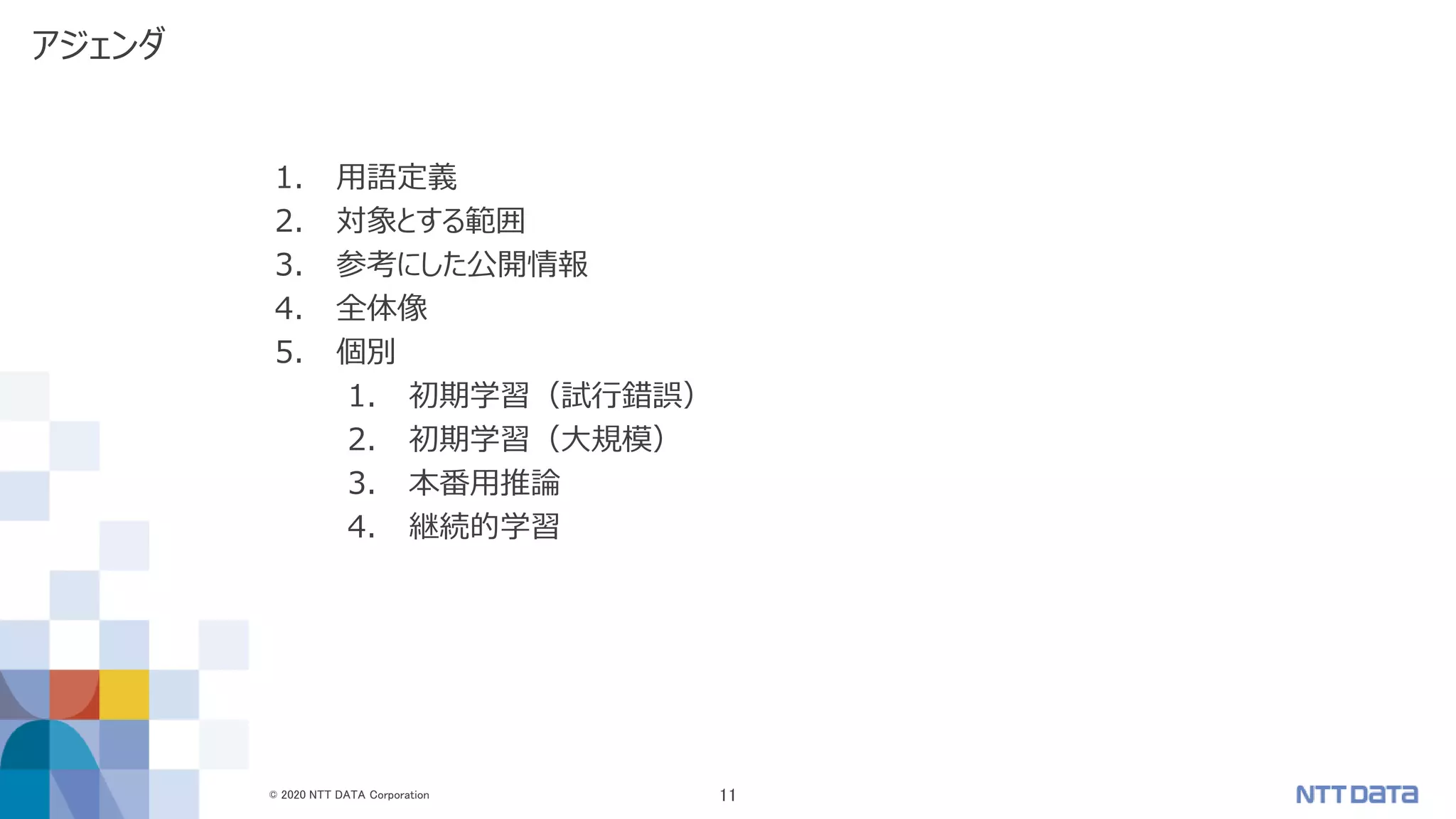 © 2020 NTT DATA Corporation 11
アジェンダ
1. 用語定義
2. 対象とする範囲
3. 参考にした公開情報
4. 全体像
5. 個別
1. 初期学習（試行錯誤）
2. 初期学習（大規模）
3. 本番用推論
4. 継続的学習
 