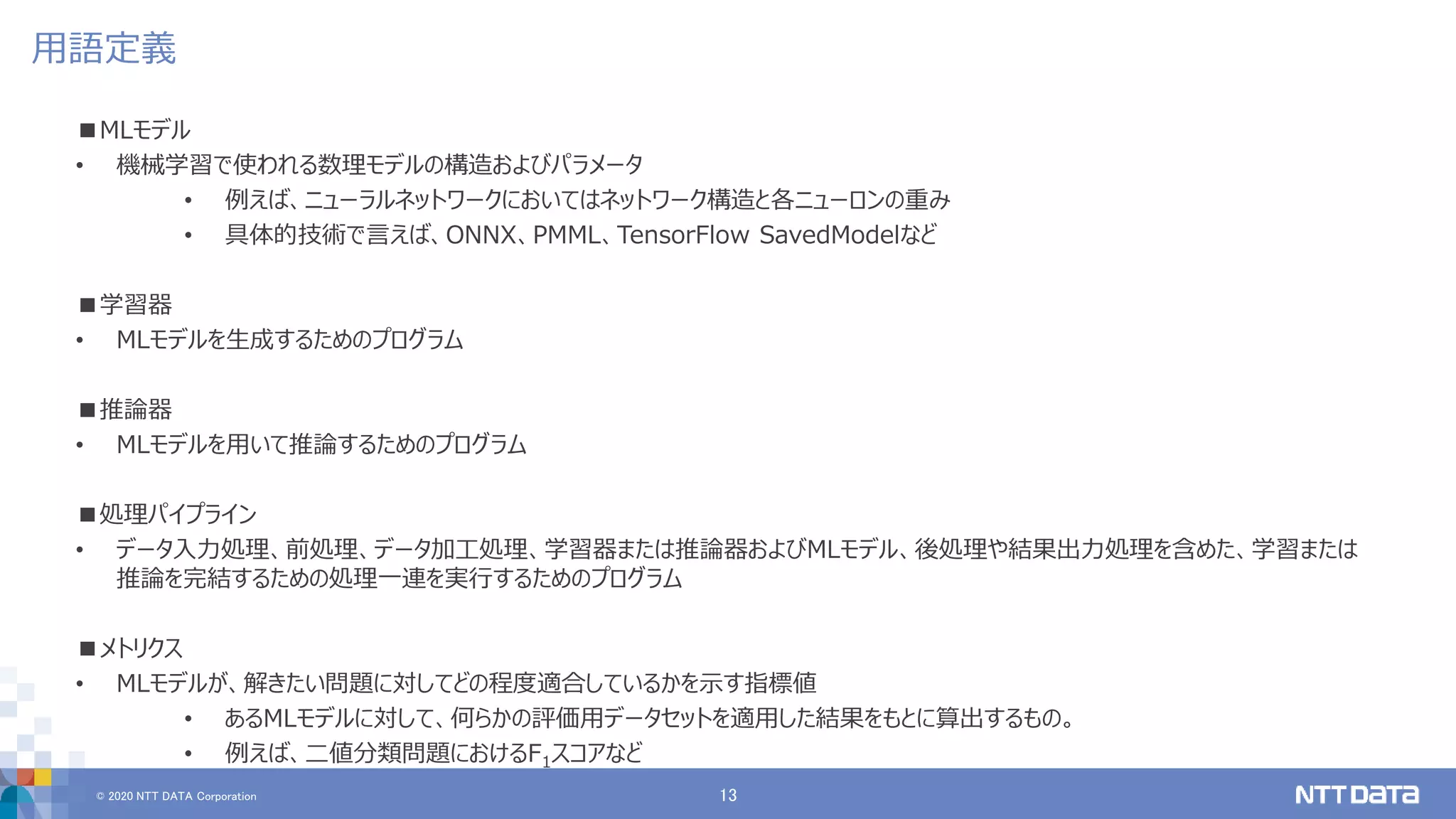 © 2020 NTT DATA Corporation 13
用語定義
■MLモデル
• 機械学習で使われる数理モデルの構造およびパラメータ
• 例えば、ニューラルネットワークにおいてはネットワーク構造と各ニューロンの重み
• 具体的技術で言えば、ONNX、PMML、TensorFlow SavedModelなど
■学習器
• MLモデルを生成するためのプログラム
■推論器
• MLモデルを用いて推論するためのプログラム
■処理パイプライン
• データ入力処理、前処理、データ加工処理、学習器または推論器およびMLモデル、後処理や結果出力処理を含めた、学習または
推論を完結するための処理一連を実行するためのプログラム
■メトリクス
• MLモデルが、解きたい問題に対してどの程度適合しているかを示す指標値
• あるMLモデルに対して、何らかの評価用データセットを適用した結果をもとに算出するもの。
• 例えば、二値分類問題におけるF1スコアなど
 