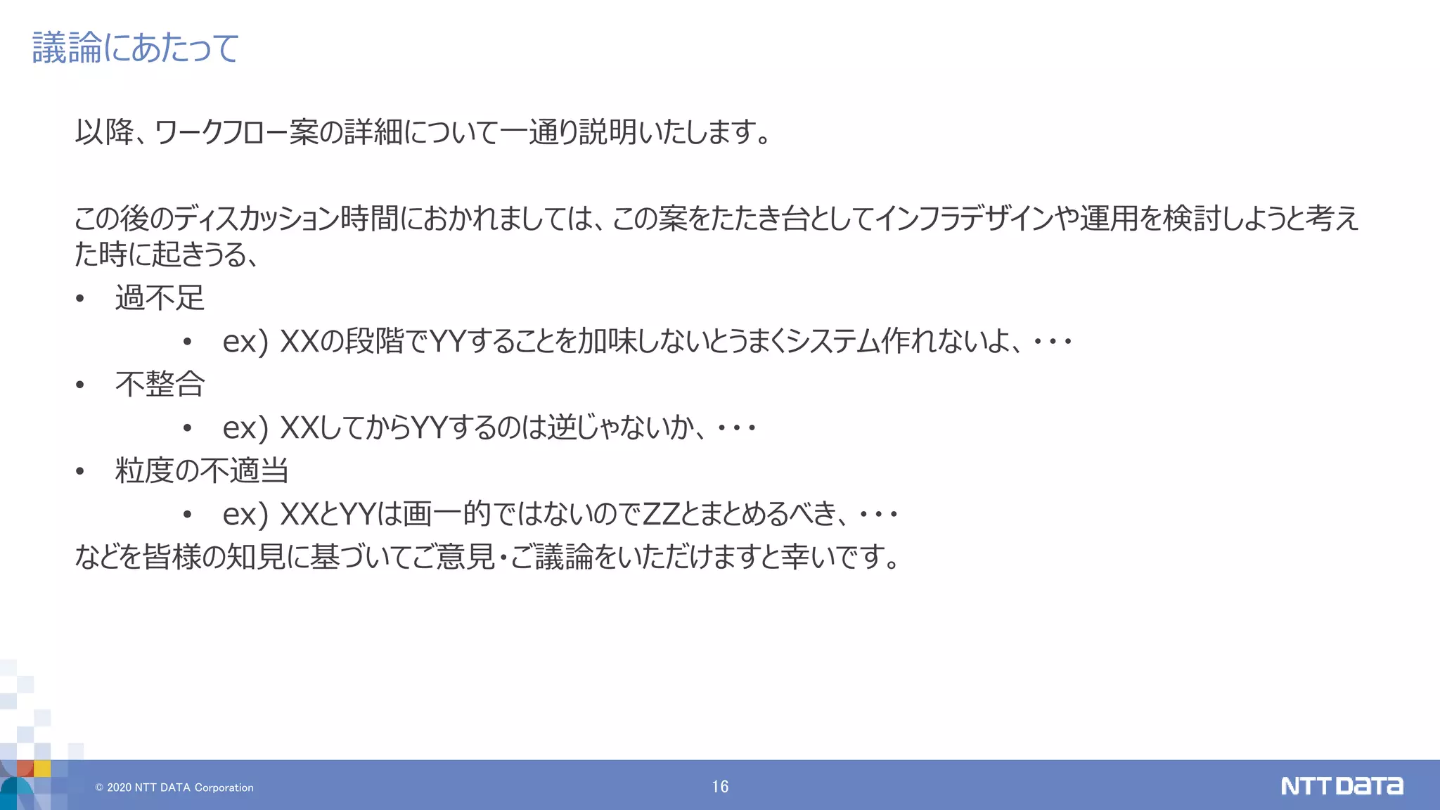 © 2020 NTT DATA Corporation 16
議論にあたって
以降、ワークフロー案の詳細について一通り説明いたします。
この後のディスカッション時間におかれましては、この案をたたき台としてインフラデザインや運用を検討しようと考え
た時に起きうる、
• 過不足
• ex) XXの段階でYYすることを加味しないとうまくシステム作れないよ、・・・
• 不整合
• ex) XXしてからYYするのは逆じゃないか、・・・
• 粒度の不適当
• ex) XXとYYは画一的ではないのでZZとまとめるべき、・・・
などを皆様の知見に基づいてご意見・ご議論をいただけますと幸いです。
 