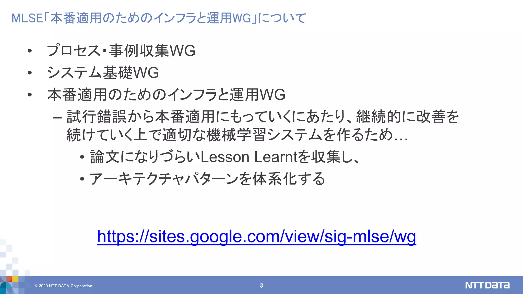 © 2020 NTT DATA Corporation 3
MLSE「本番適用のためのインフラと運用WG」について
• プロセス・事例収集WG
• システム基礎WG
• 本番適用のためのインフラと運用WG
– 試行錯誤から本番適用にもっていくにあたり、継続的に改善を
続けていく上で適切な機械学習システムを作るため…
• 論文になりづらいLesson Learntを収集し、
• アーキテクチャパターンを体系化する
https://sites.google.com/view/sig-mlse/wg
 
