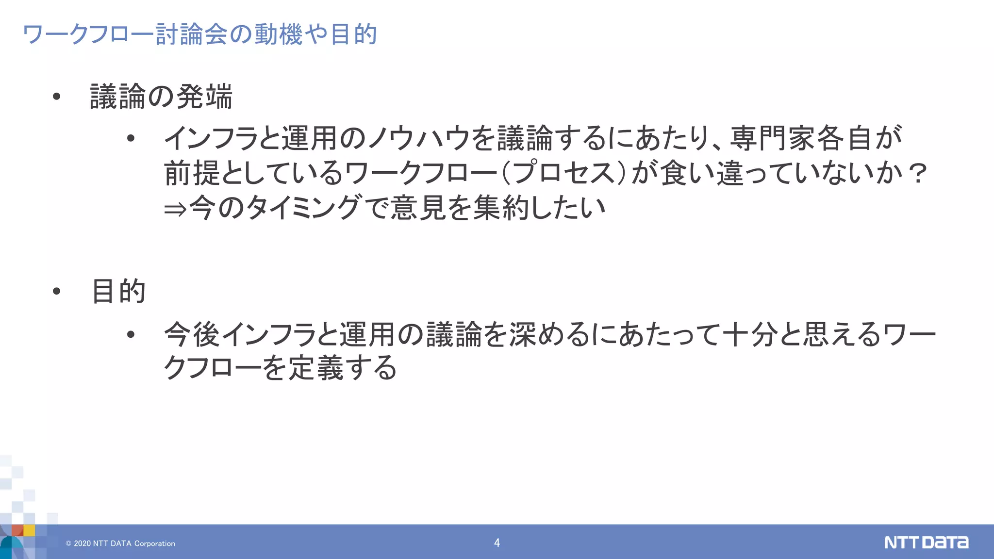 © 2020 NTT DATA Corporation 4
ワークフロー討論会の動機や目的
• 議論の発端
• インフラと運用のノウハウを議論するにあたり、専門家各自が
前提としているワークフロー（プロセス）が食い違っていないか？
⇒今のタイミングで意見を集約したい
• 目的
• 今後インフラと運用の議論を深めるにあたって十分と思えるワー
クフローを定義する
 