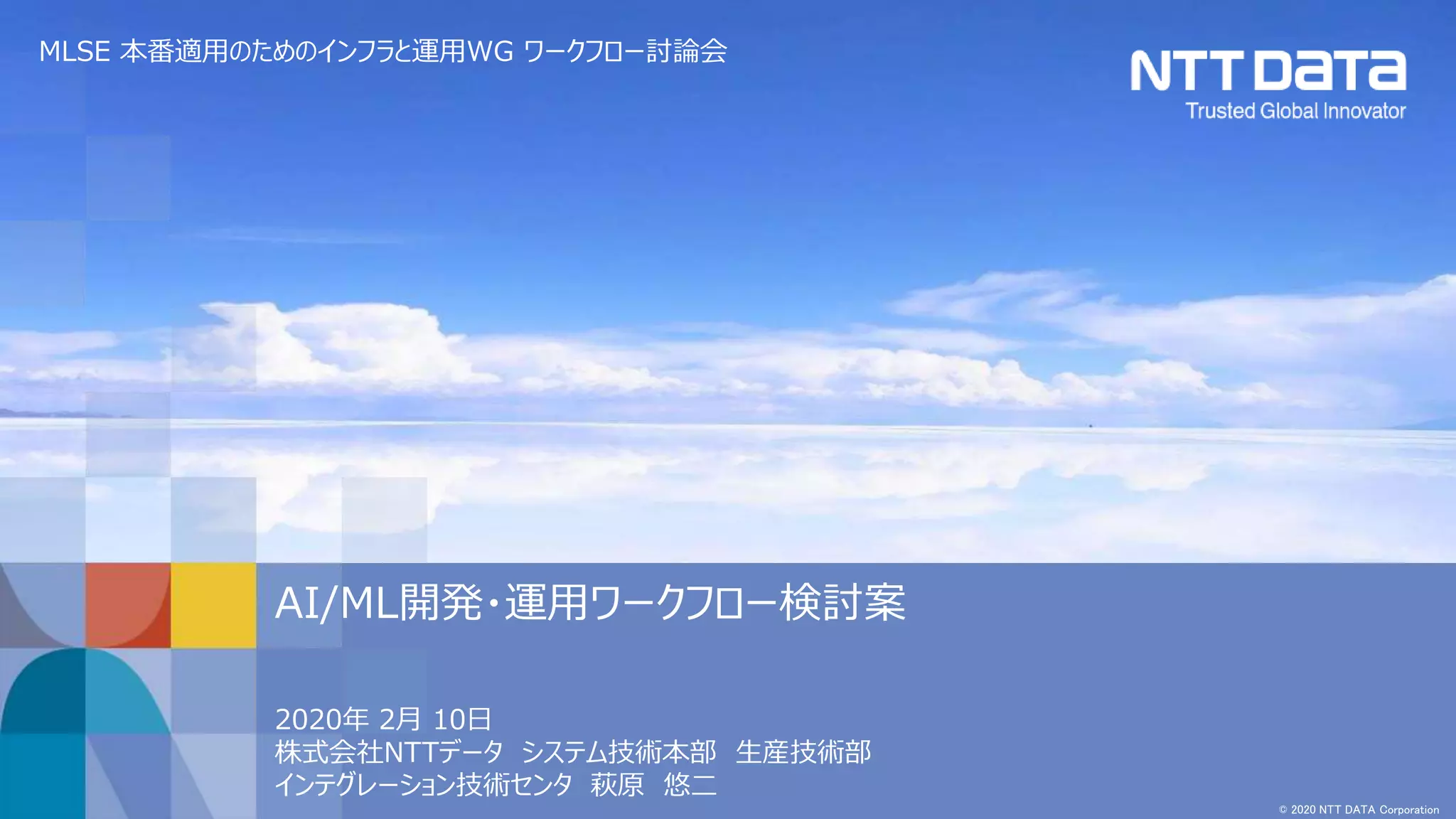 © 2020 NTT DATA Corporation
2020年 2月 10日
株式会社NTTデータ システム技術本部 生産技術部
インテグレーション技術センタ 萩原 悠二
AI/ML開発・運用ワークフロー検討案
MLSE 本番適用のためのインフラと運用WG ワークフロー討論会
 