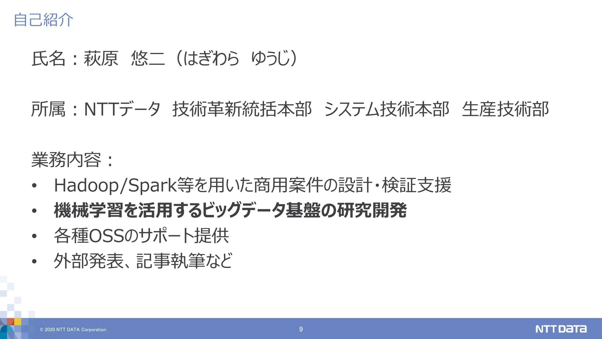 © 2020 NTT DATA Corporation 9
自己紹介
氏名：萩原 悠二（はぎわら ゆうじ）
所属：NTTデータ 技術革新統括本部 システム技術本部 生産技術部
業務内容：
• Hadoop/Spark等を用いた商用案件の設計・検証支援
• 機械学習を活用するビッグデータ基盤の研究開発
• 各種OSSのサポート提供
• 外部発表、記事執筆など
 