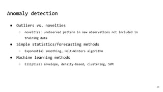 Anomaly detection
● Outliers vs. novelties
○ novelties: unobserved pattern in new observations not included in
training data
● Simple statistics/forecasting methods
○ Exponential smoothing, Holt-Winters algorithm
● Machine learning methods
○ Elliptical envelope, density-based, clustering, SVM
24
 