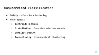 Unsupervised classification
38
● Mainly refers to clustering
● Four types:
○ Centroid: K-Means
○ Distribution: Gaussian mixture models
○ Density: DBSCAN
○ Connectivity: Hierarchical clustering
 