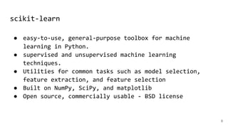 scikit-learn
8
● easy-to-use, general-purpose toolbox for machine
learning in Python.
● supervised and unsupervised machine learning
techniques.
● Utilities for common tasks such as model selection,
feature extraction, and feature selection
● Built on NumPy, SciPy, and matplotlib
● Open source, commercially usable - BSD license
 