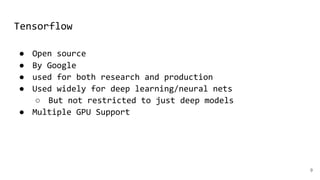 Tensorflow
9
● Open source
● By Google
● used for both research and production
● Used widely for deep learning/neural nets
○ But not restricted to just deep models
● Multiple GPU Support
 