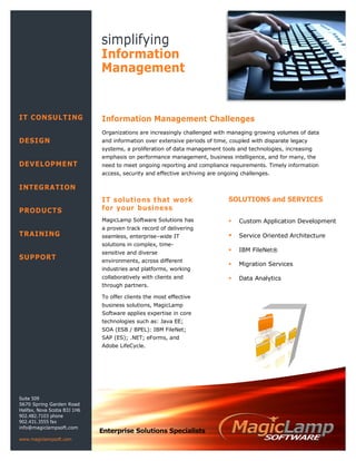 IT CONSULTING
DESIGN
DEVELOPMENT
INTEGRATION
PRODUCTS
TRAINING
SUPPORT
simplifying
Information
Management
SOLUTIONS and SERVICES
 Custom Application Development
 Service Oriented Architecture
 IBM FileNet®
 Migration Services
 Data Analytics
Information Management Challenges
Organizations are increasingly challenged with managing growing volumes of data
and information over extensive periods of time, coupled with disparate legacy
systems, a proliferation of data management tools and technologies, increasing
emphasis on performance management, business intelligence, and for many, the
need to meet ongoing reporting and compliance requirements. Timely information
access, security and effective archiving are ongoing challenges.
Suite 509
5670 Spring Garden Road
Halifax, Nova Scotia B3J 1H6
902.482.7103 phone
902.431.3555 fax
info@magiclampsoft.com
www.magiclampsoft.com
IT solutions that work
for your business
MagicLamp Software Solutions has
a proven track record of delivering
seamless, enterprise–wide IT
solutions in complex, time-
sensitive and diverse
environments, across different
industries and platforms, working
collaboratively with clients and
through partners.
To offer clients the most effective
business solutions, MagicLamp
Software applies expertise in core
technologies such as: Java EE;
SOA (ESB / BPEL): IBM FileNet;
SAP (ES); .NET; eForms, and
Adobe LifeCycle.
Enterprise Solutions Specialists
 