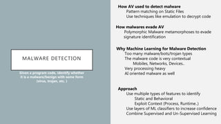 MALWARE DETECTION
Given a program code, identify whether
it is a malware/benign with some form
(virus, trojan, etc. )
How AV used to detect malware
Pattern matching on Static Files
Use techniques like emulation to decrypt code
How malwares evade AV
Polymorphic Malware metamorphoses to evade
signature identification
Why Machine Learning for Malware Detection
Too many malware/bots/trojan types
The malware code is very contextual
Mobiles, Networks, Devices..
Very processing heavy
AI oriented malware as well
Approach
Use multiple types of features to identify
Static and Behavioral
Exploit Context (Process, Runtime..)
Use layers of ML classifiers to increase confidence
Combine Supervised and Un-Supervised Learning
 